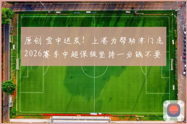原创 雪中送炭！上港为帮助津门虎2026赛季中超保级坚持一分钱不要，将五位主力送给津门虎