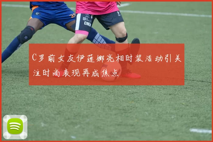 C罗前女友伊莲娜亮相时装活动引关注时尚表现再成焦点