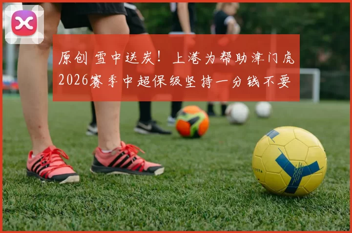 原创 雪中送炭！上港为帮助津门虎2026赛季中超保级坚持一分钱不要，将五位主力送给津门虎