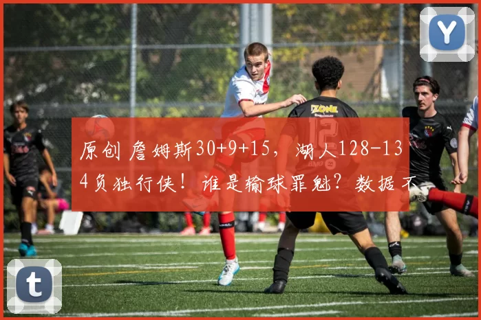 原创 詹姆斯30+9+15,湖人128-134负独行侠!谁是输球罪魁?数据不说谎