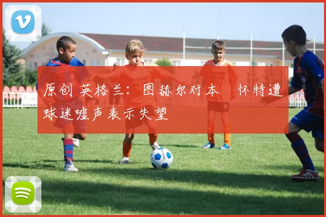 原创 英格兰:图赫尔对本・怀特遭球迷嘘声表示失望