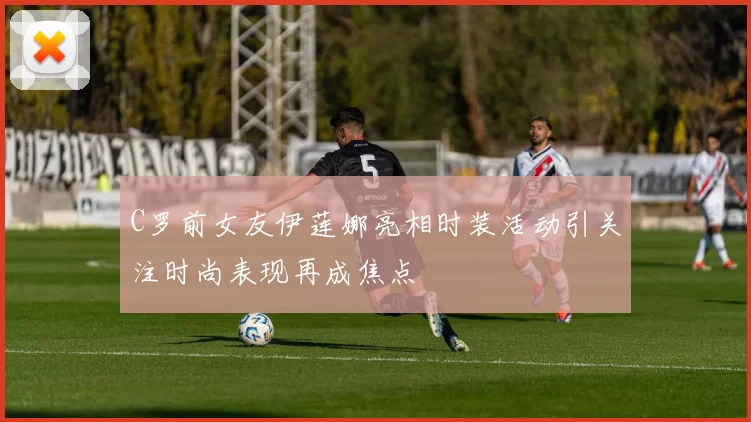 C罗前女友伊莲娜亮相时装活动引关注时尚表现再成焦点