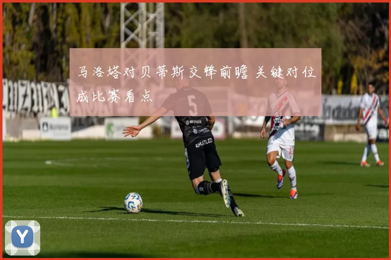 马洛塔对贝蒂斯交锋前瞻 关键对位成比赛看点