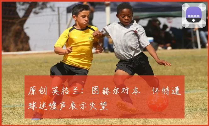 原创 英格兰：图赫尔对本・怀特遭球迷嘘声表示失望