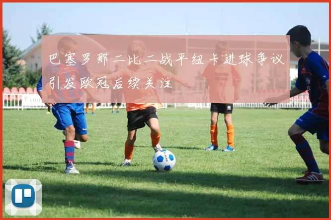 巴塞罗那二比二战平纽卡进球争议引发欧冠后续关注