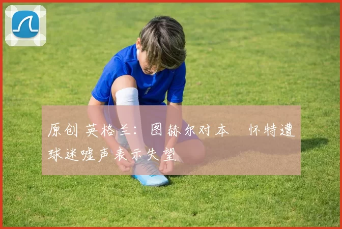 原创 英格兰：图赫尔对本・怀特遭球迷嘘声表示失望