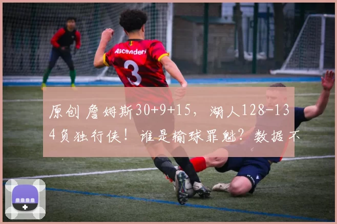 原创 詹姆斯30+9+15，湖人128-134负独行侠！谁是输球罪魁？数据不说谎