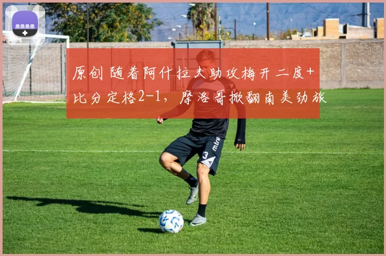 原创 随着阿什拉夫助攻梅开二度+比分定格2-1，摩洛哥掀翻南美劲旅