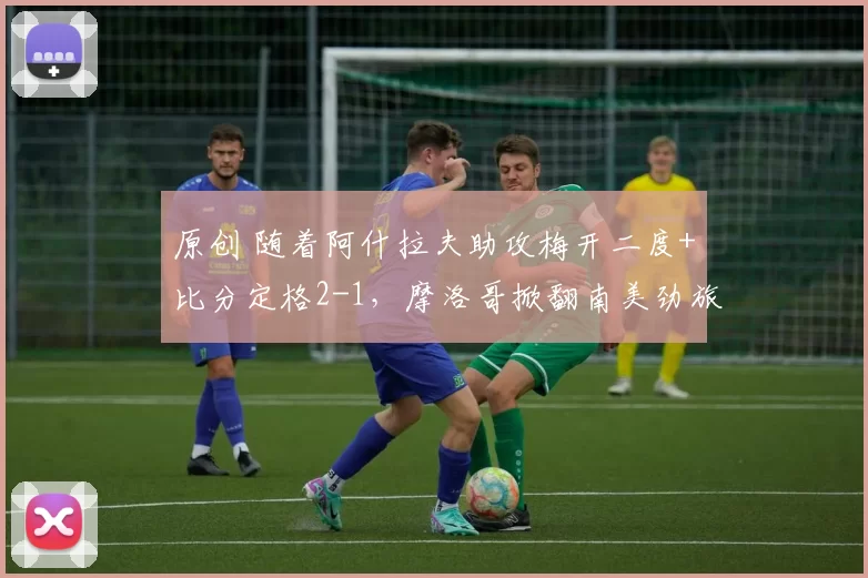 原创 随着阿什拉夫助攻梅开二度+比分定格2-1,摩洛哥掀翻南美劲旅