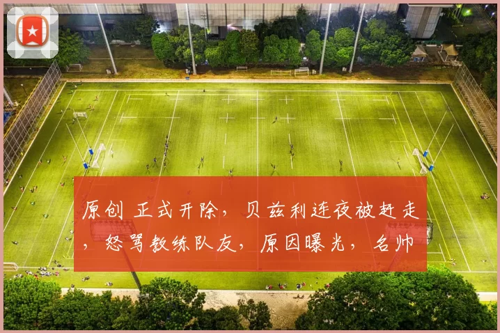 原创 正式开除,贝兹利连夜被赶走,怒骂教练队友,原因曝光,名帅回应